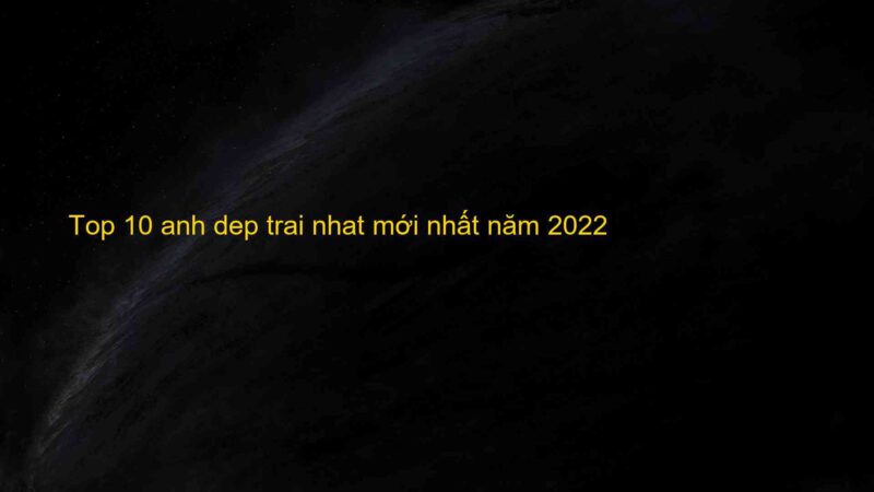 Top 10 anh dep trai nhat mới nhất năm 2022