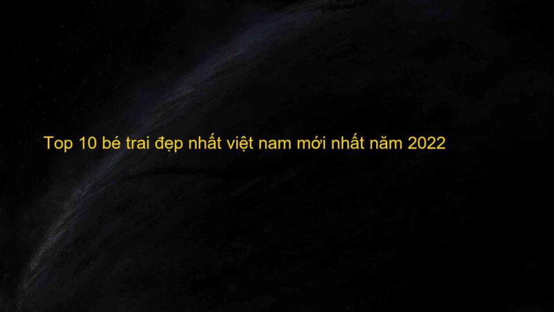 Top 10 bé trai đẹp nhất việt nam mới nhất năm 2022