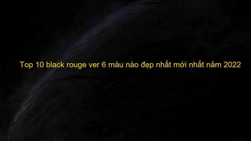 Top 10 black rouge ver 6 màu nào đẹp nhất mới nhất năm 2022