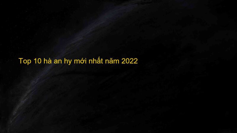 Top 10 hà an hy mới nhất năm 2022