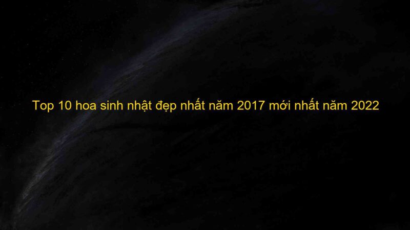 Top 10 hoa sinh nhật đẹp nhất năm 2017 mới nhất năm 2022