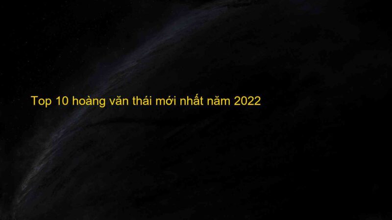 Top 10 hoàng văn thái mới nhất năm 2022