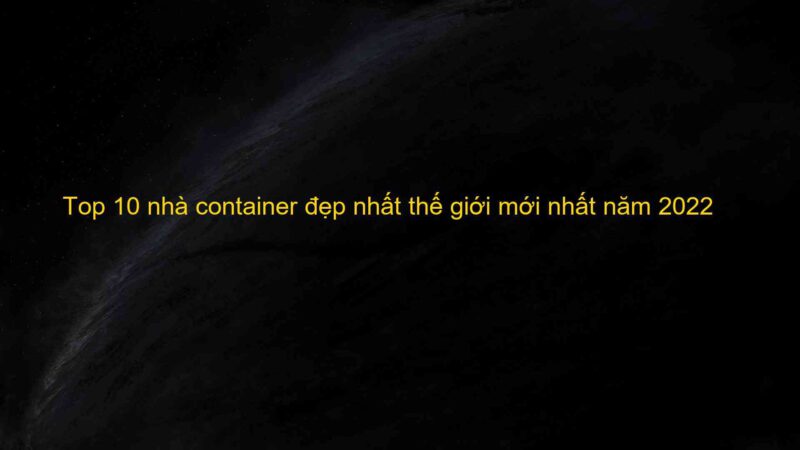 Top 10 nhà container đẹp nhất thế giới mới nhất năm 2022