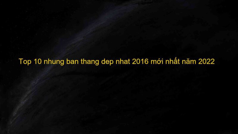 Top 10 nhung ban thang dep nhat 2016 mới nhất năm 2022