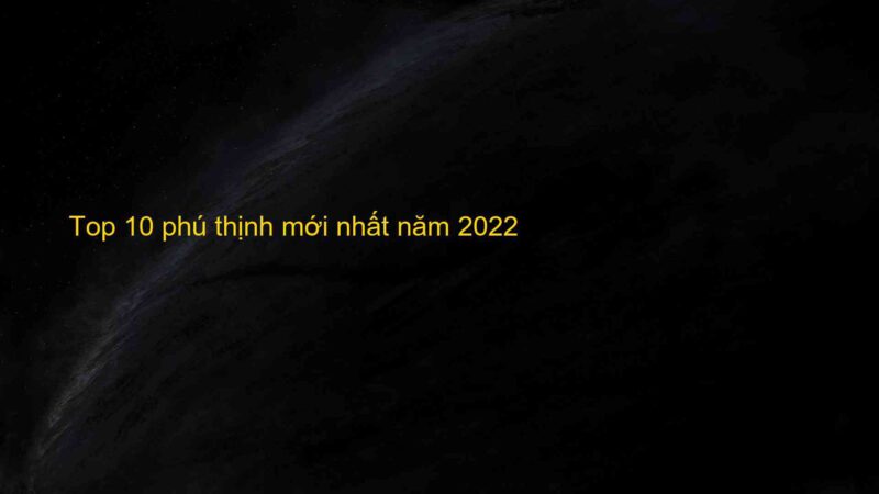 Top 10 phú thịnh mới nhất năm 2022