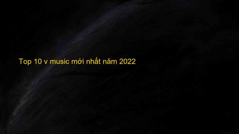 Top 10 v music mới nhất năm 2022