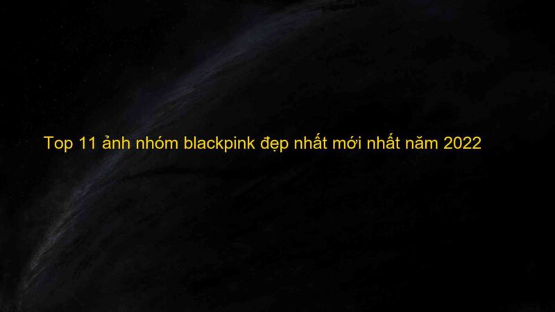 Top 11 ảnh nhóm blackpink đẹp nhất mới nhất năm 2022