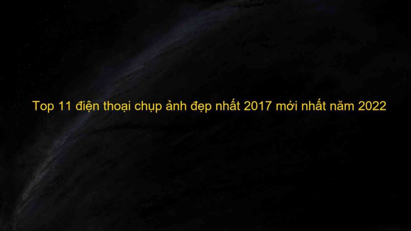 Top 11 điện thoại chụp ảnh đẹp nhất 2017 mới nhất năm 2022