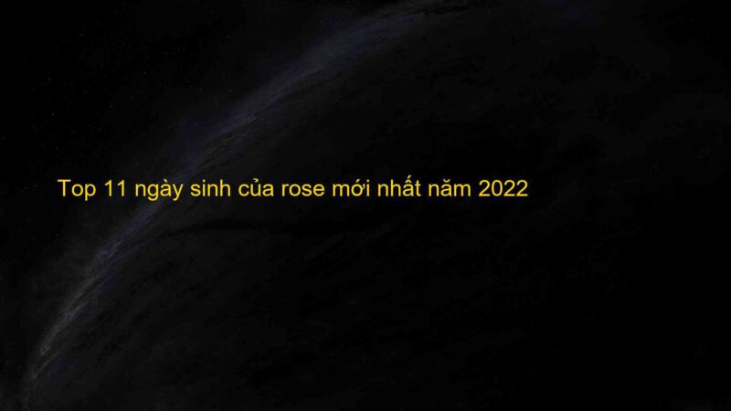Top 11 ngày sinh của rose mới nhất năm 2022