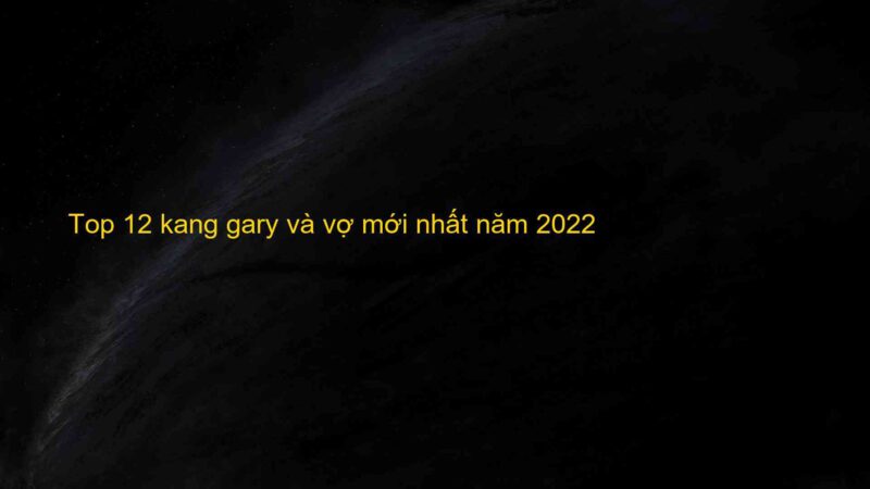 Top 12 kang gary và vợ mới nhất năm 2022