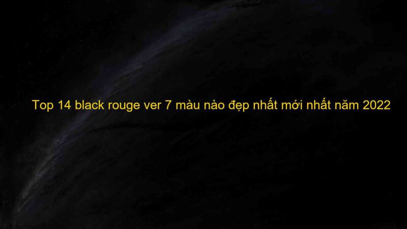 Top 14 black rouge ver 7 màu nào đẹp nhất mới nhất năm 2022