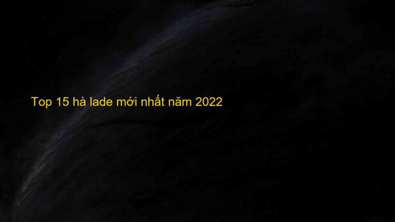 Top 15 hà lade mới nhất năm 2022