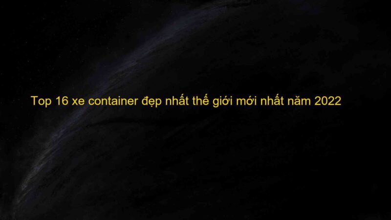 Top 16 xe container đẹp nhất thế giới mới nhất năm 2022