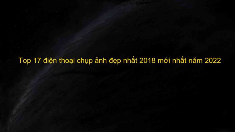 Top 17 điện thoại chụp ảnh đẹp nhất 2018 mới nhất năm 2022