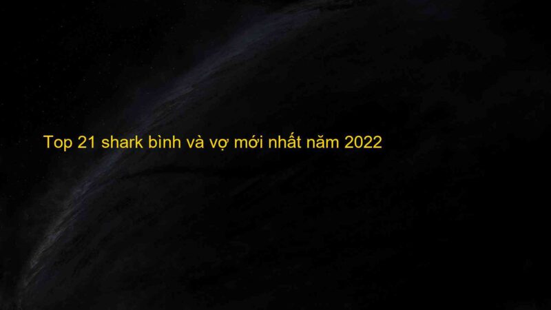 Top 21 shark bình và vợ mới nhất năm 2022