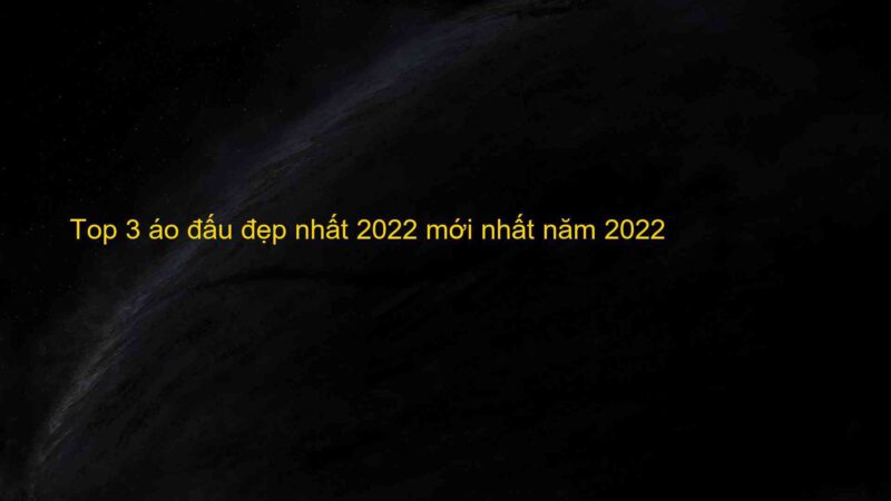 Top 3 áo đấu đẹp nhất 2022 mới nhất năm 2022