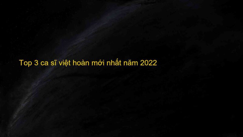 Top 3 ca sĩ việt hoàn mới nhất năm 2022