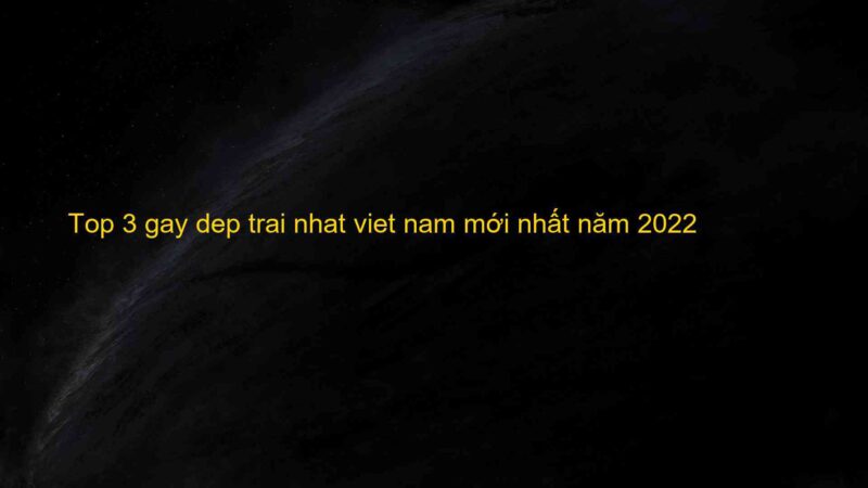 Top 3 gay dep trai nhat viet nam mới nhất năm 2022