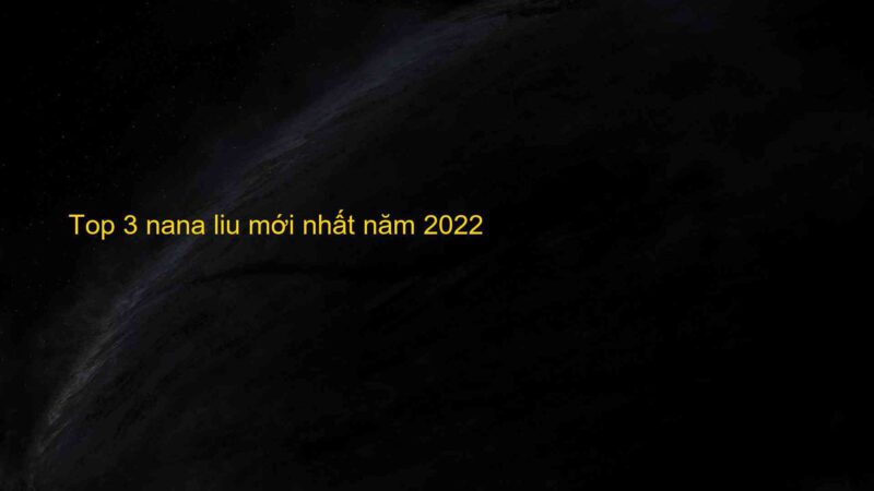 Top 3 nana liu mới nhất năm 2022