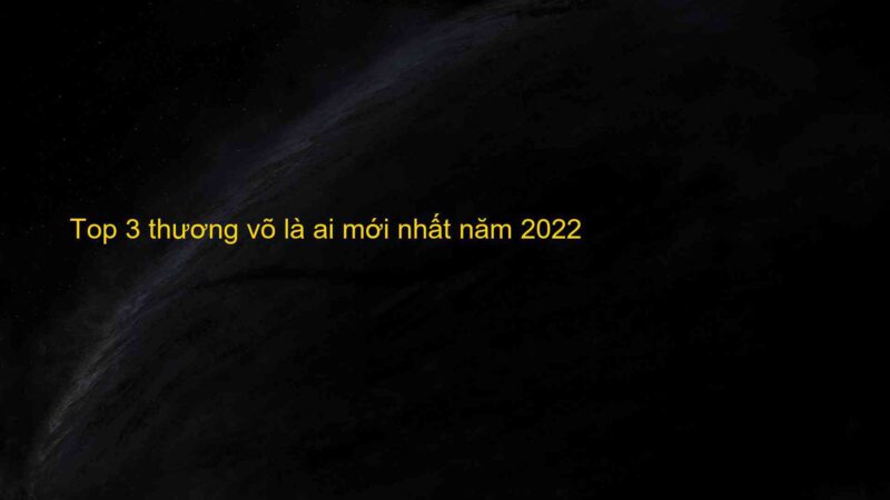 Top 3 thương võ là ai mới nhất năm 2022