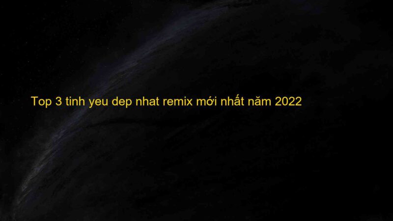Top 3 tinh yeu dep nhat remix mới nhất năm 2022
