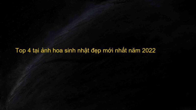 Top 4 tại ảnh hoa sinh nhật đẹp mới nhất năm 2022