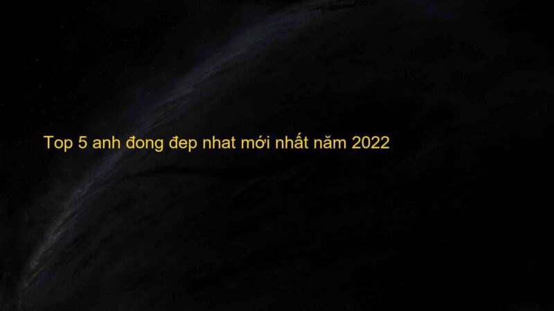 Top 5 anh đong đep nhat mới nhất năm 2022