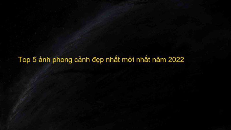 Top 5 ảnh phong cảnh đẹp nhất mới nhất năm 2022