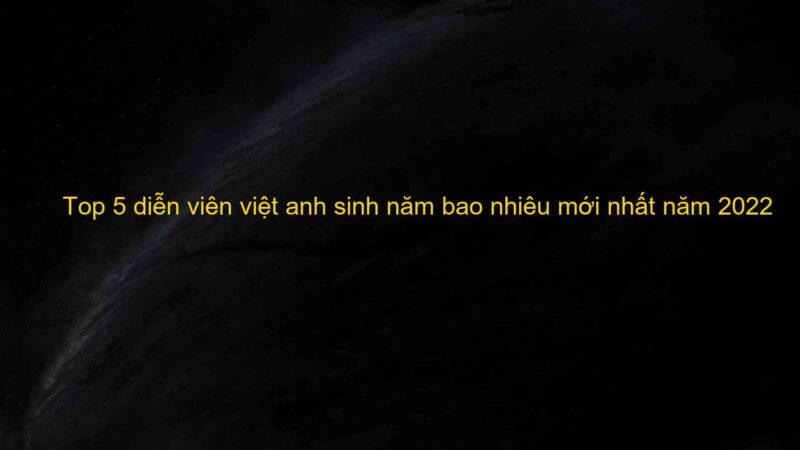 Top 5 diễn viên việt anh sinh năm bao nhiêu mới nhất năm 2022