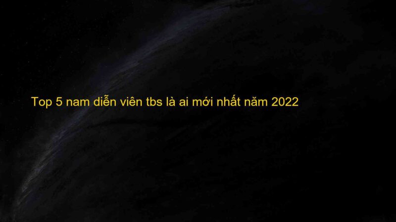 Top 5 nam diễn viên tbs là ai mới nhất năm 2022