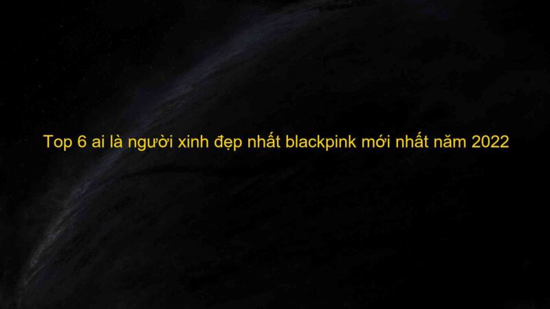 Top 6 ai là người xinh đẹp nhất blackpink mới nhất năm 2022