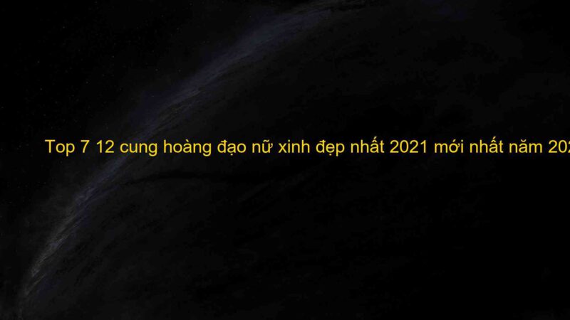 Top 7 12 cung hoàng đạo nữ xinh đẹp nhất 2021 mới nhất năm 2022