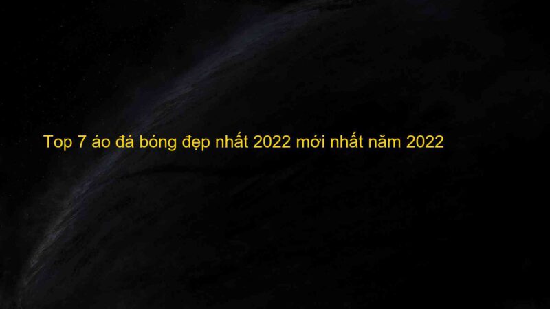 Top 7 áo đá bóng đẹp nhất 2022 mới nhất năm 2022