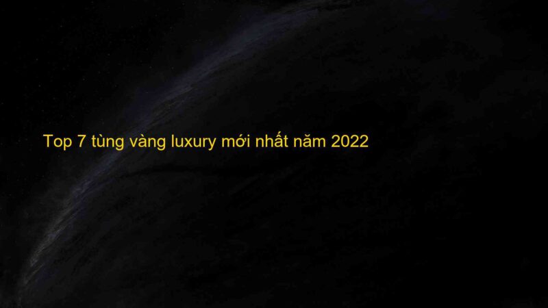 Top 7 tùng vàng luxury mới nhất năm 2022