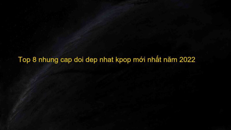 Top 8 nhung cap doi dep nhat kpop mới nhất năm 2022