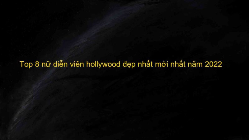 Top 8 nữ diễn viên hollywood đẹp nhất mới nhất năm 2022