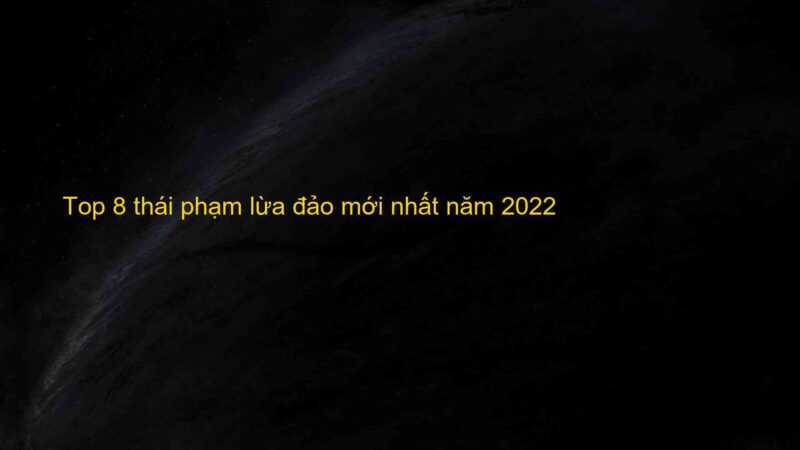 Top 8 thái phạm lừa đảo mới nhất năm 2022