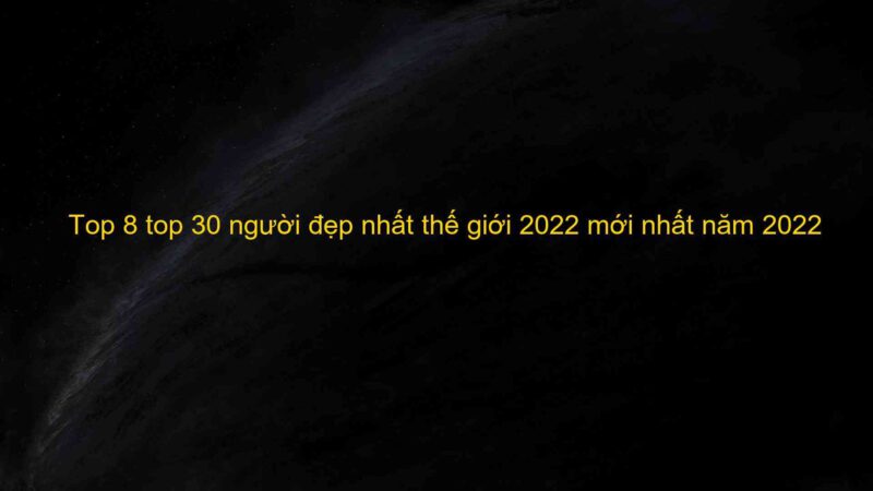 Top 8 top 30 người đẹp nhất thế giới 2022 mới nhất năm 2022