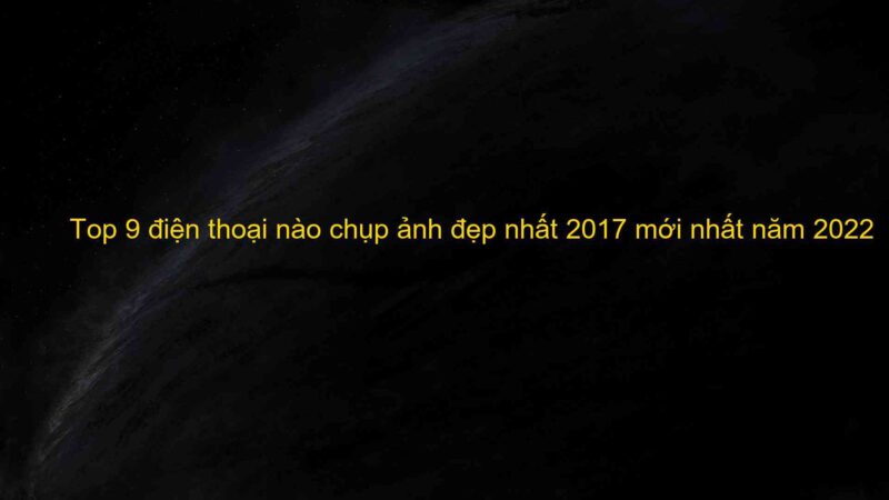 Top 9 điện thoại nào chụp ảnh đẹp nhất 2017 mới nhất năm 2022